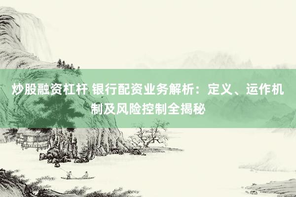炒股融资杠杆 银行配资业务解析：定义、运作机制及风险控制全揭秘