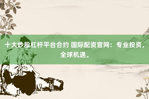十大炒股杠杆平台合约 国际配资官网：专业投资，全球机遇。
