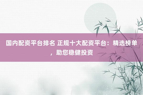 国内配资平台排名 正规十大配资平台：精选榜单，助您稳健投资