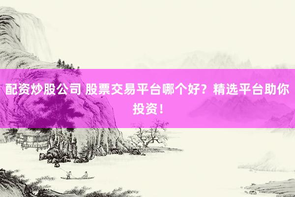 配资炒股公司 股票交易平台哪个好？精选平台助你投资！