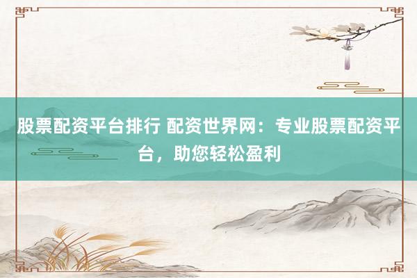 股票配资平台排行 配资世界网：专业股票配资平台，助您轻松盈利