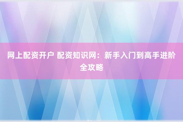 网上配资开户 配资知识网：新手入门到高手进阶全攻略