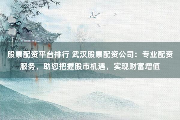 股票配资平台排行 武汉股票配资公司：专业配资服务，助您把握股市机遇，实现财富增值