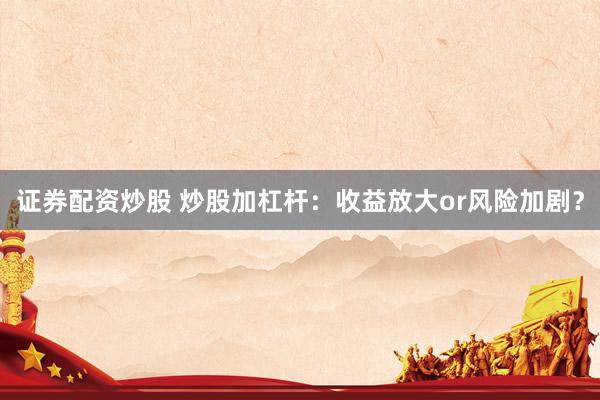 证券配资炒股 炒股加杠杆：收益放大or风险加剧？