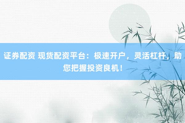 证券配资 现货配资平台：极速开户，灵活杠杆，助您把握投资良机！
