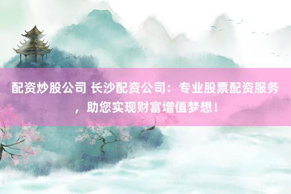 配资炒股公司 长沙配资公司：专业股票配资服务，助您实现财富增值梦想！
