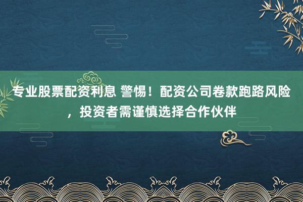 专业股票配资利息 警惕！配资公司卷款跑路风险，投资者需谨慎选择合作伙伴