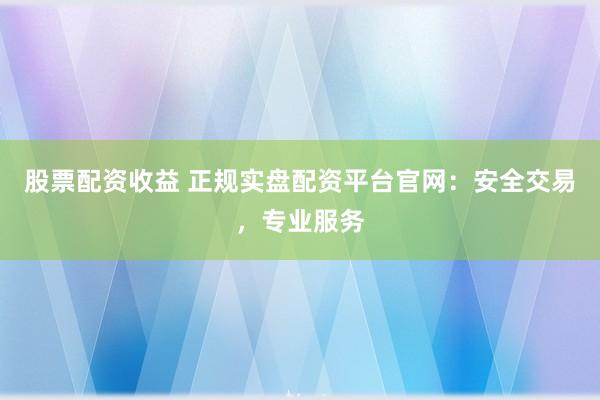 股票配资收益 正规实盘配资平台官网：安全交易，专业服务