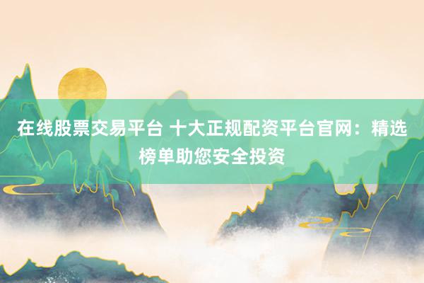在线股票交易平台 十大正规配资平台官网：精选榜单助您安全投资