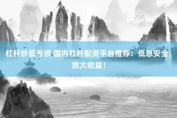 杠杆炒股亏损 国内杠杆配资平台推荐：低息安全，放大收益！