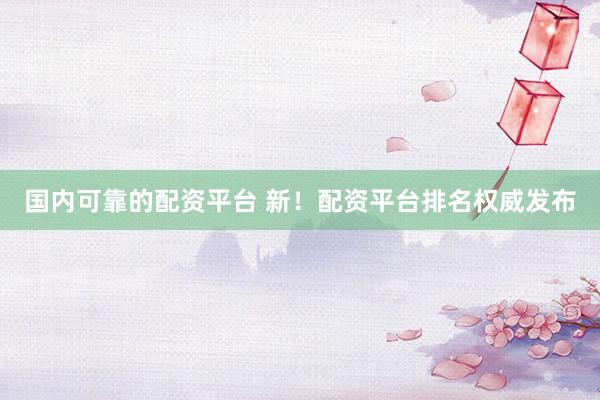 国内可靠的配资平台 新！配资平台排名权威发布
