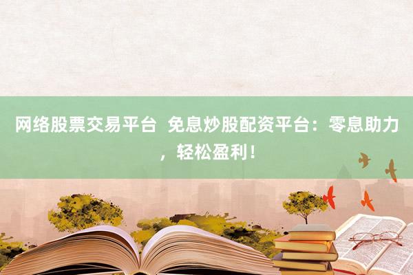 网络股票交易平台  免息炒股配资平台：零息助力，轻松盈利！